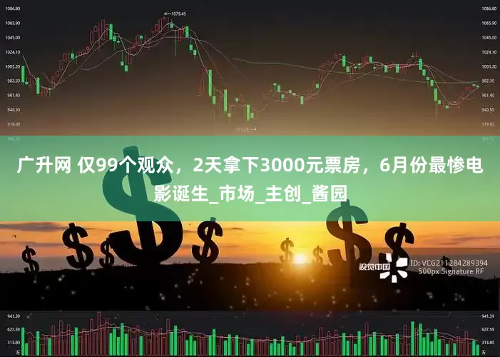 广升网 仅99个观众，2天拿下3000元票房，6月份最惨电影诞生_市场_主创_酱园