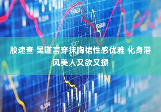 股速查 吴谨言穿抹胸裙性感优雅 化身港风美人又欲又撩