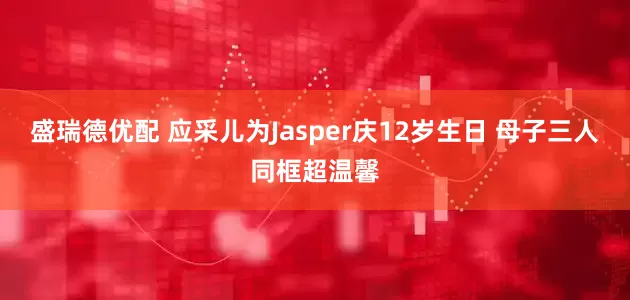 盛瑞德优配 应采儿为Jasper庆12岁生日 母子三人同框超温馨