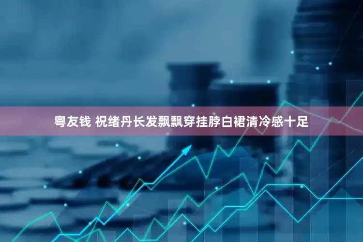 粤友钱 祝绪丹长发飘飘穿挂脖白裙清冷感十足