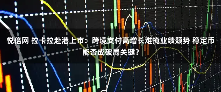 悦倍网 拉卡拉赴港上市：跨境支付高增长难掩业绩颓势 稳定币能否成破局关键？