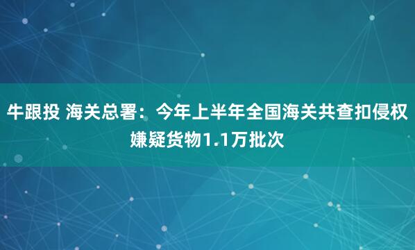 牛跟投 海关总署：今年上半年全国海关共查扣侵权嫌疑货物1.1万批次