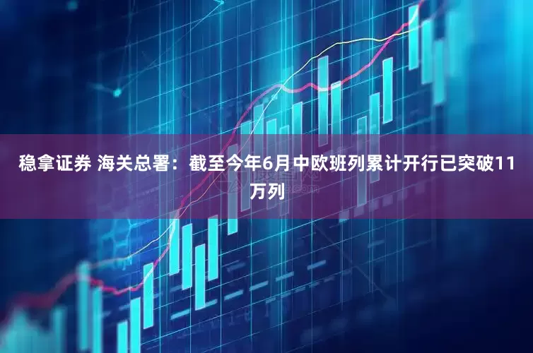 稳拿证券 海关总署：截至今年6月中欧班列累计开行已突破11万列
