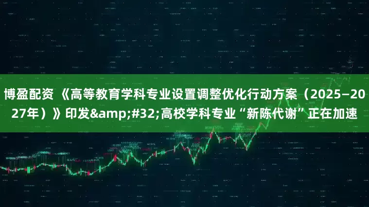 博盈配资 《高等教育学科专业设置调整优化行动方案（2025—2027年）》印发&#32;高校学科专业“新陈代谢”正在加速