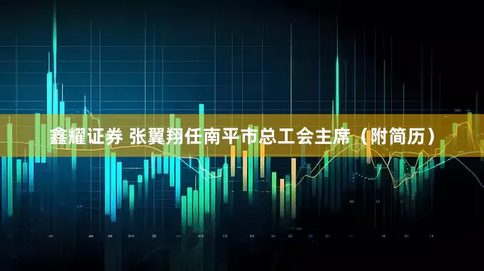 鑫耀证券 张翼翔任南平市总工会主席（附简历）