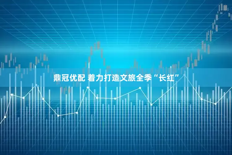 鼎冠优配 着力打造文旅全季“长红”