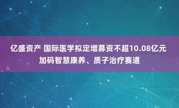 亿盛资产 国际医学拟定增募资不超10.08亿元 加码智慧康养、质子治疗赛道