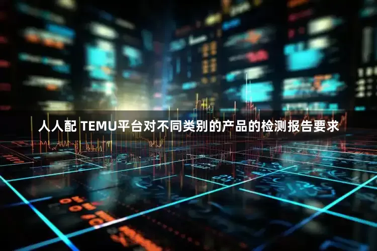 人人配 TEMU平台对不同类别的产品的检测报告要求