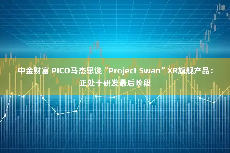 中金财富 PICO马杰思谈“Project Swan”XR旗舰产品：正处于研发最后阶段
